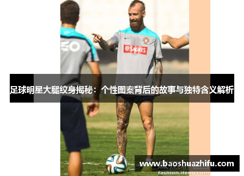 足球明星大腿纹身揭秘：个性图案背后的故事与独特含义解析