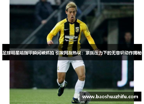 足球明星啃指甲瞬间被抓拍 引发网友热议：紧张压力下的无意识动作揭秘
