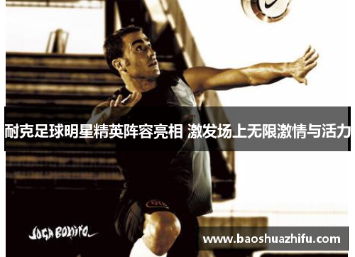 耐克足球明星精英阵容亮相 激发场上无限激情与活力