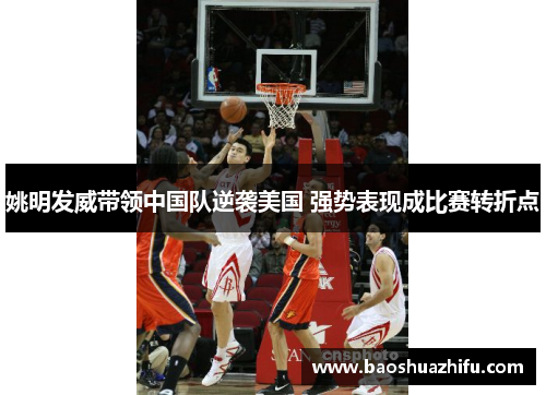 姚明发威带领中国队逆袭美国 强势表现成比赛转折点