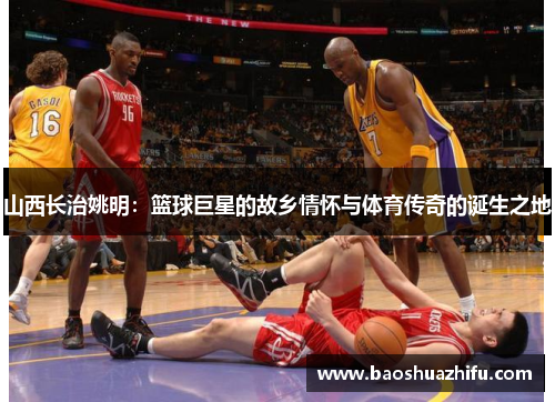 山西长治姚明：篮球巨星的故乡情怀与体育传奇的诞生之地