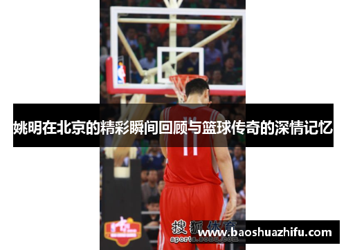 姚明在北京的精彩瞬间回顾与篮球传奇的深情记忆