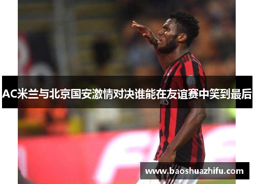 AC米兰与北京国安激情对决谁能在友谊赛中笑到最后
