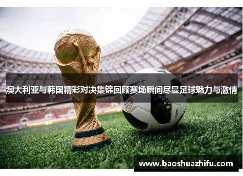 澳大利亚与韩国精彩对决集锦回顾赛场瞬间尽显足球魅力与激情